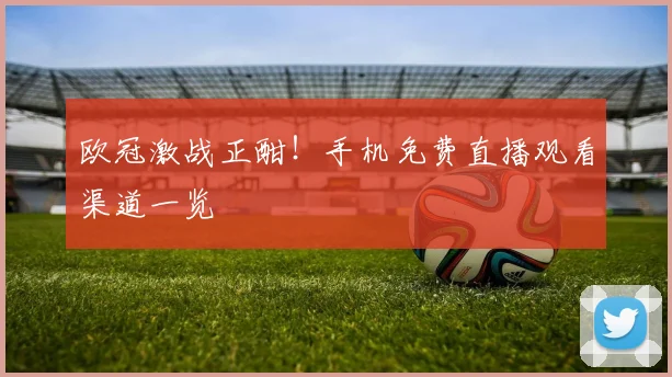 欧冠激战正酣！手机免费直播观看渠道一览