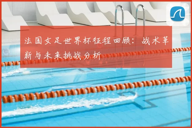 法国女足世界杯征程回顾：战术革新与未来挑战分析