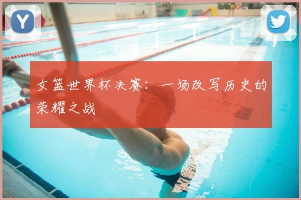女篮世界杯决赛：一场改写历史的荣耀之战