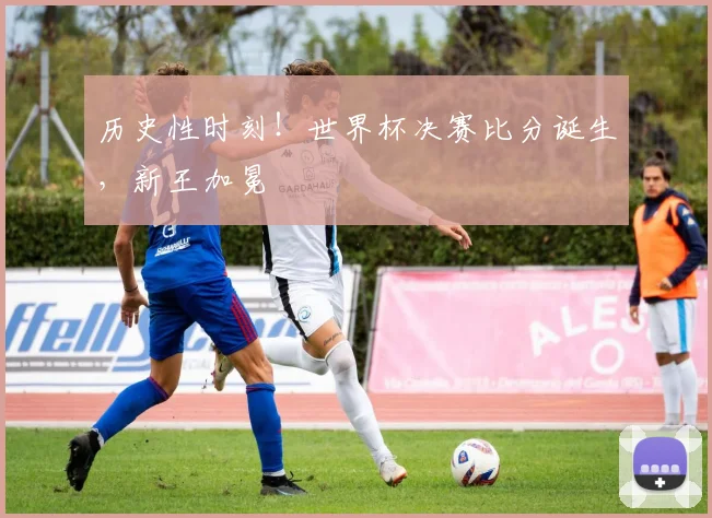 历史性时刻！世界杯决赛比分诞生，新王加冕