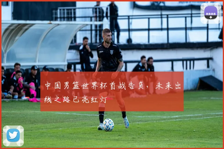 中国男篮世界杯首战告负，未来出线之路已亮红灯