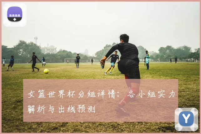 女篮世界杯分组详情：各小组实力解析与出线预测