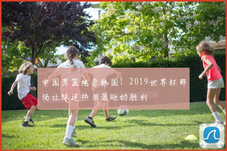 中国男篮绝杀韩国！2019世界杯那场让球迷热泪盈眶的胜利