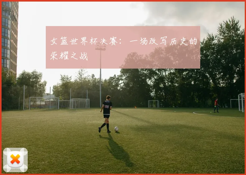 女篮世界杯决赛：一场改写历史的荣耀之战