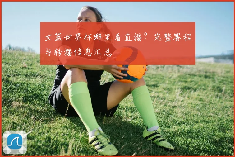 女篮世界杯哪里看直播？完整赛程与转播信息汇总