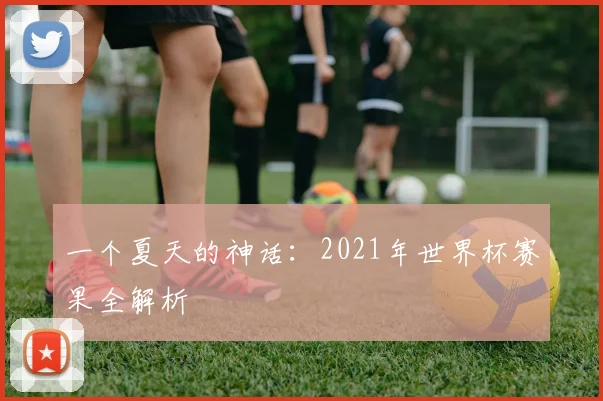 一个夏天的神话：2021年世界杯赛果全解析