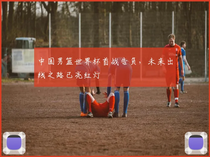 中国男篮世界杯首战告负，未来出线之路已亮红灯