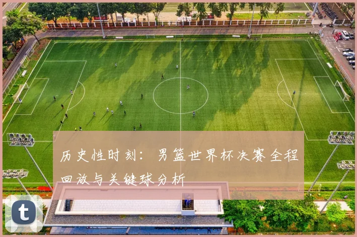 历史性时刻：男篮世界杯决赛全程回放与关键球分析
